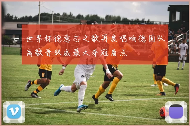 世界杯德意志之歌再度唱响德国队高歌晋级成最大夺冠看点