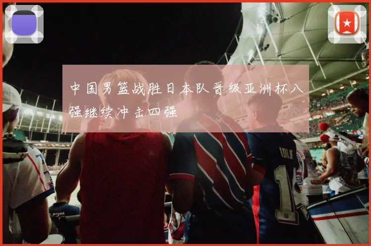 中国男篮战胜日本队晋级亚洲杯八强继续冲击四强