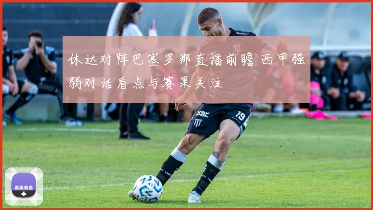 休达对阵巴塞罗那直播前瞻 西甲强弱对话看点与赛果关注