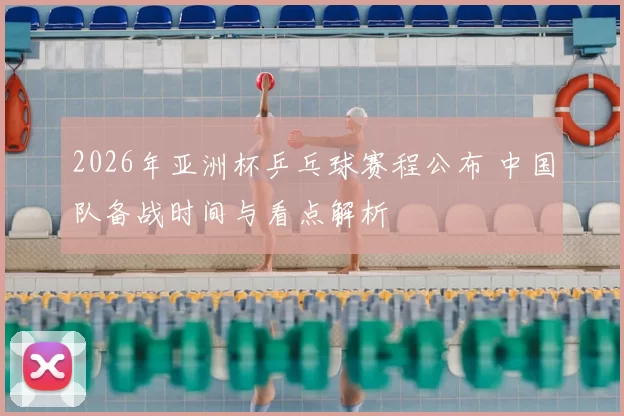 2026年亚洲杯乒乓球赛程公布 中国队备战时间与看点解析