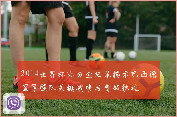 2014世界杯比分全记录揭示巴西德国等强队关键战绩与晋级轨迹