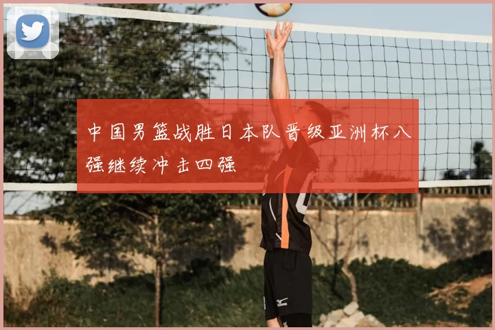 中国男篮战胜日本队晋级亚洲杯八强继续冲击四强