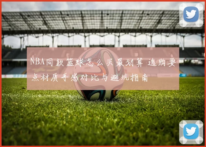 NBA同款篮球怎么买最划算 选购要点材质手感对比与避坑指南