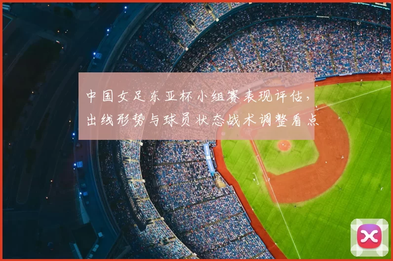 中国女足东亚杯小组赛表现评估，出线形势与球员状态战术调整看点