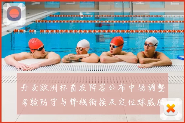 丹麦欧洲杯首发阵容公布中场调整考验防守与锋线衔接及定位球威胁