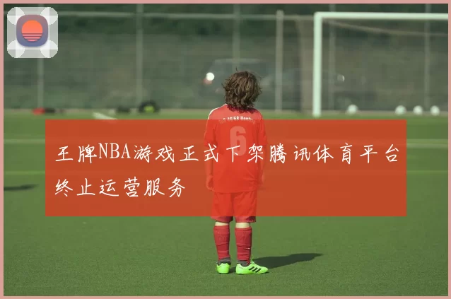 王牌NBA游戏正式下架腾讯体育平台终止运营服务