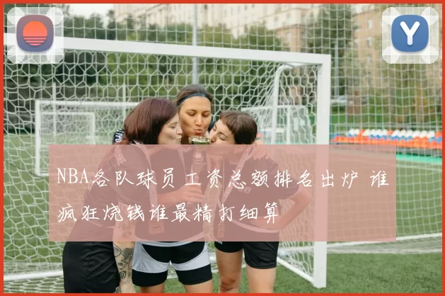NBA各队球员工资总额排名出炉 谁疯狂烧钱谁最精打细算