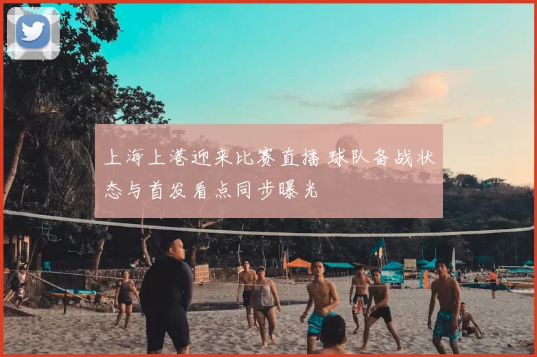 上海上港迎来比赛直播 球队备战状态与首发看点同步曝光