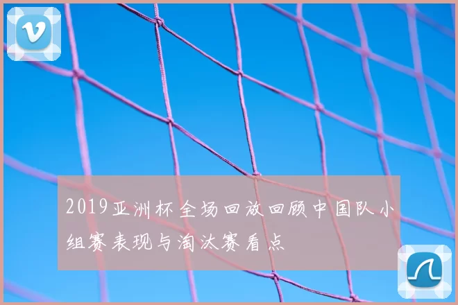 2019亚洲杯全场回放回顾中国队小组赛表现与淘汰赛看点