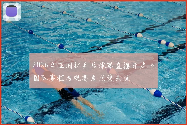 2026年亚洲杯乒乓球赛直播开启 中国队赛程与观赛看点受关注