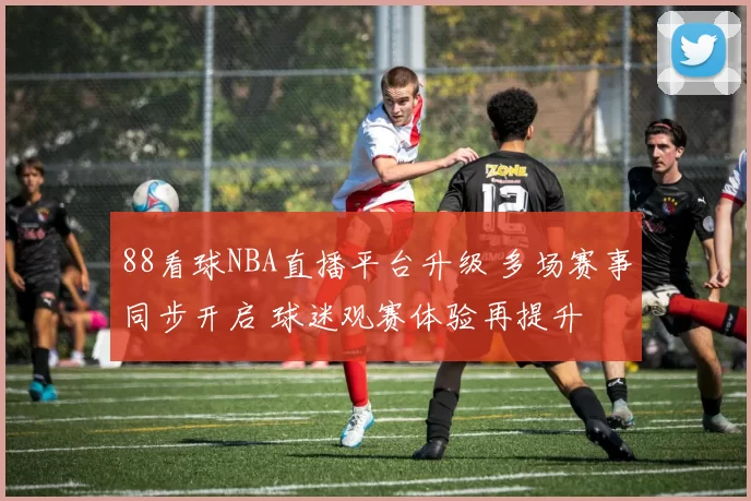88看球NBA直播平台升级 多场赛事同步开启 球迷观赛体验再提升