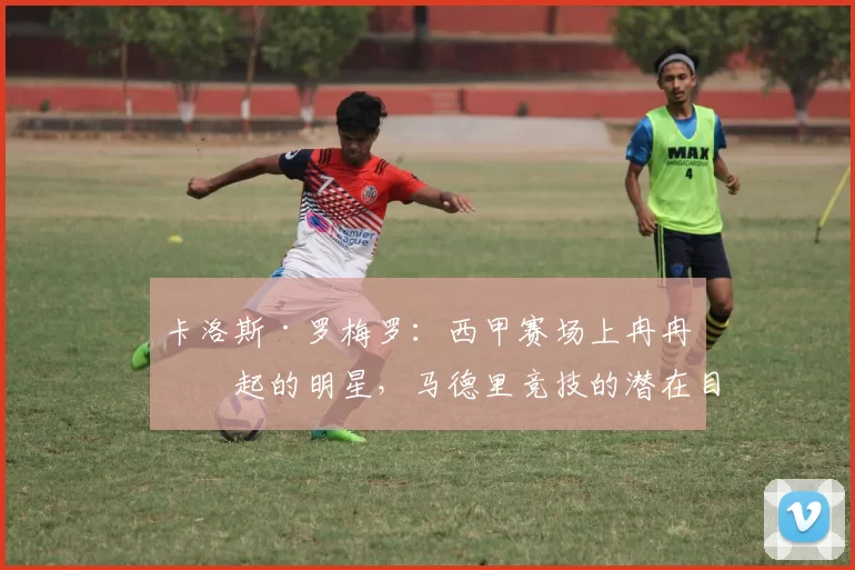 卡洛斯·罗梅罗:西甲赛场上冉冉升起的明星,马德里竞技的潜在目标