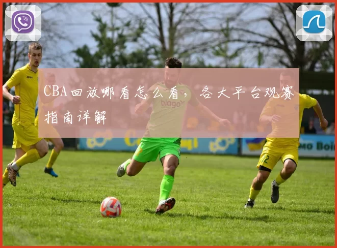 CBA回放哪看怎么看，各大平台观赛指南详解