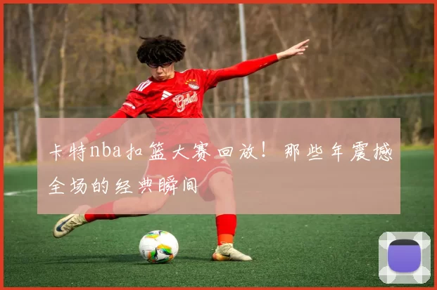 卡特nba扣篮大赛回放!那些年震撼全场的经典瞬间