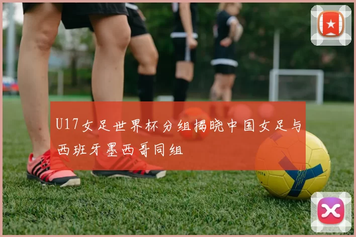 U17女足世界杯分组揭晓中国女足与西班牙墨西哥同组