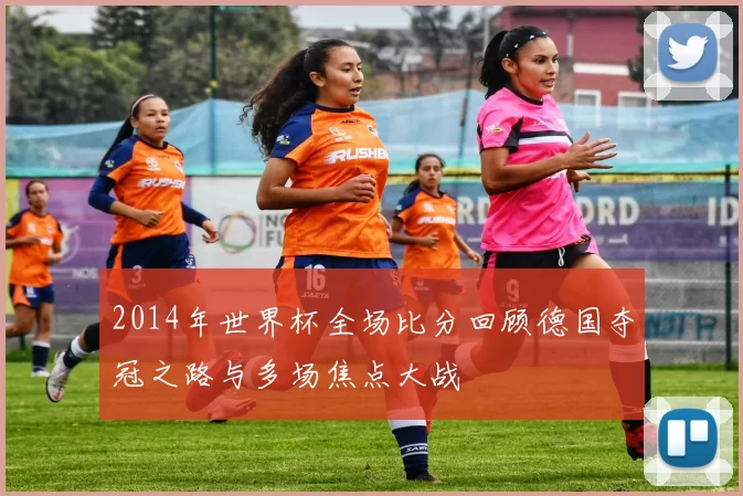 2014年世界杯全场比分回顾德国夺冠之路与多场焦点大战