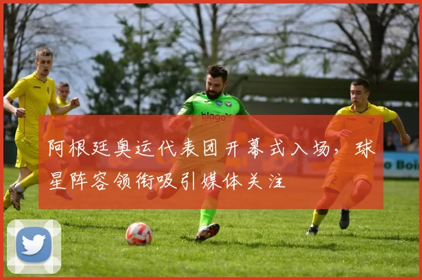 阿根廷奥运代表团开幕式入场，球星阵容领衔吸引媒体关注