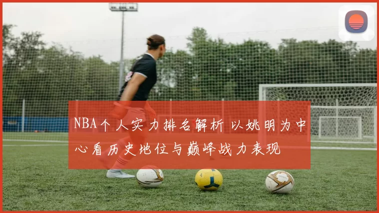 NBA个人实力排名解析 以姚明为中心看历史地位与巅峰战力表现