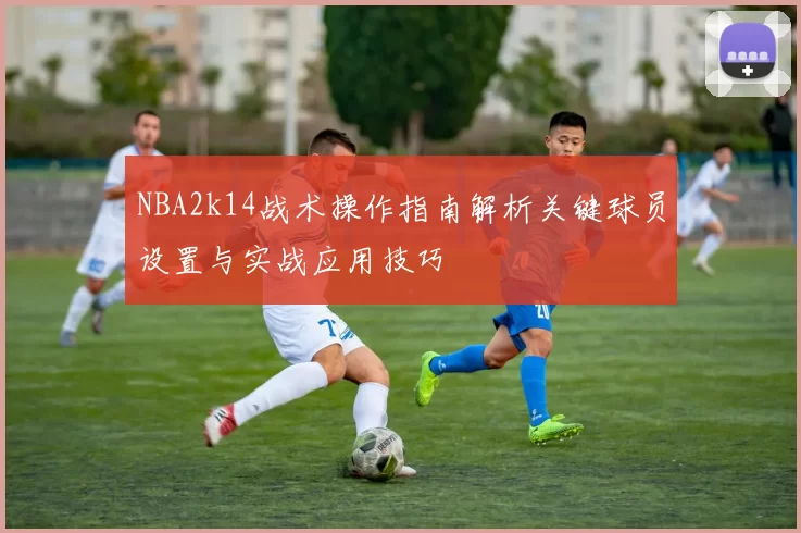 NBA2k14战术操作指南解析关键球员设置与实战应用技巧