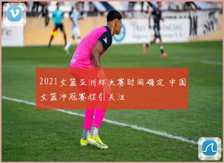 2021女篮亚洲杯决赛时间确定 中国女篮冲冠赛程引关注