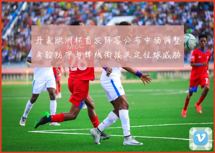 丹麦欧洲杯首发阵容公布中场调整考验防守与锋线衔接及定位球威胁