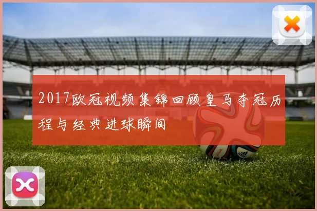 2017欧冠视频集锦回顾皇马夺冠历程与经典进球瞬间