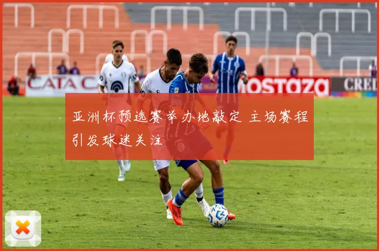 亚洲杯预选赛举办地敲定 主场赛程引发球迷关注