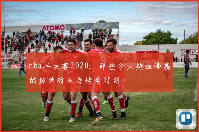 nba半决赛2020:那些令人热血沸腾的经典对决与传奇时刻