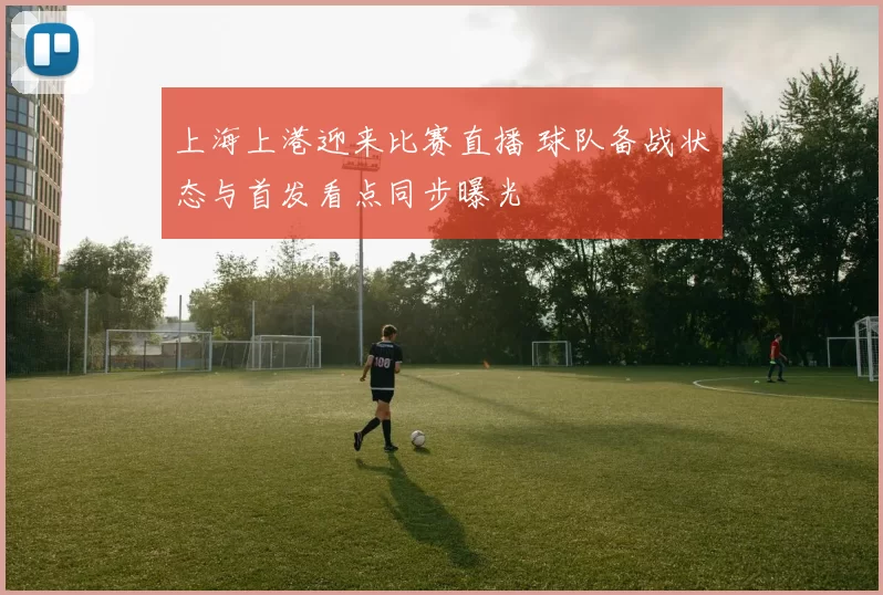 上海上港迎来比赛直播 球队备战状态与首发看点同步曝光