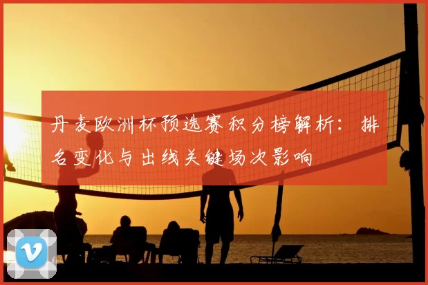 丹麦欧洲杯预选赛积分榜解析:排名变化与出线关键场次影响