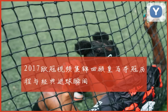 2017欧冠视频集锦回顾皇马夺冠历程与经典进球瞬间