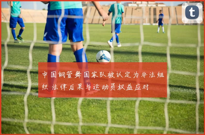 中国钢管舞国家队被认定为非法组织 法律后果与运动员权益应对