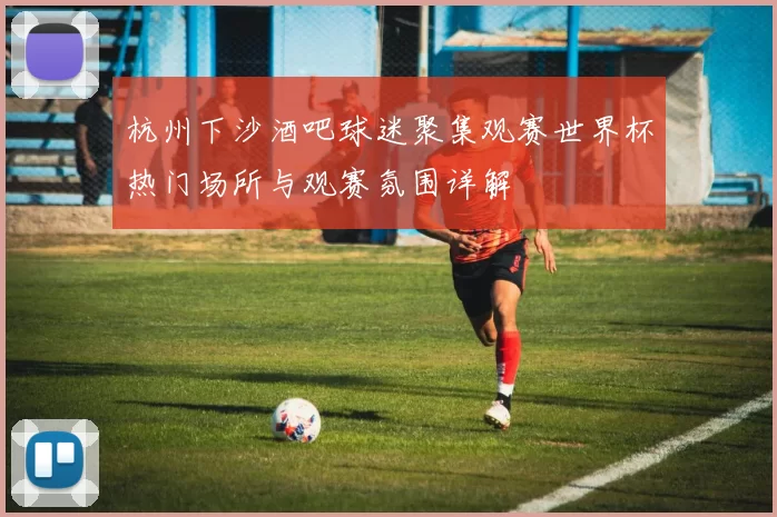 杭州下沙酒吧球迷聚集观赛世界杯热门场所与观赛氛围详解