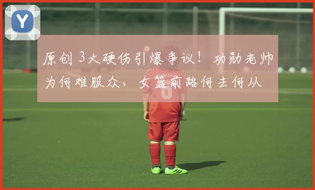 原创 3大硬伤引爆争议!功勋老帅为何难服众,女篮前路何去何从