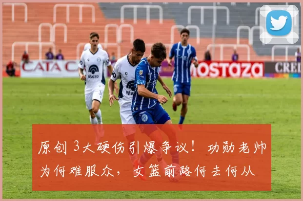 原创 3大硬伤引爆争议！功勋老帅为何难服众，女篮前路何去何从