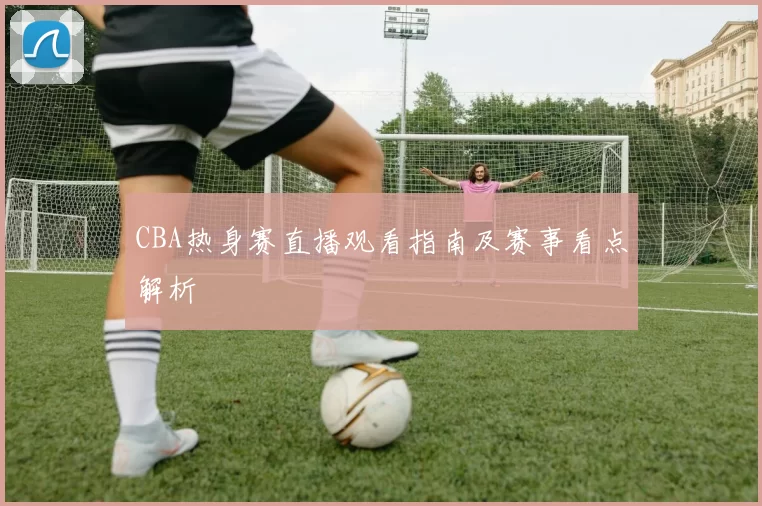 CBA热身赛直播观看指南及赛事看点解析