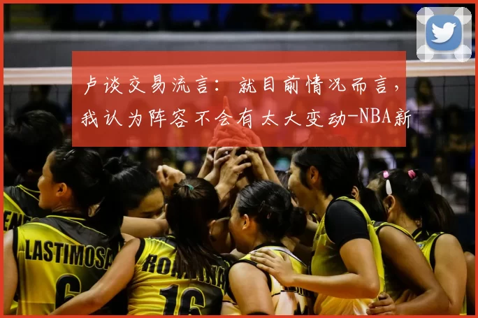 卢谈交易流言：就目前情况而言，我认为阵容不会有太大变动-NBA新闻