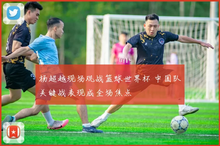 杨超越现场观战篮球世界杯 中国队关键战表现成全场焦点