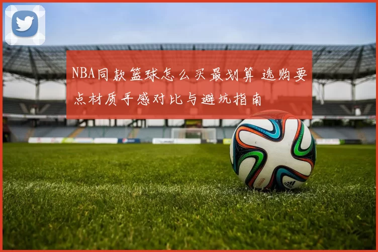 NBA同款篮球怎么买最划算 选购要点材质手感对比与避坑指南