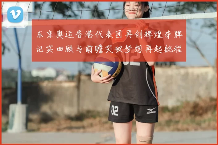 东京奥运香港代表团再创辉煌夺牌记实回顾与前瞻突破梦想再起航程