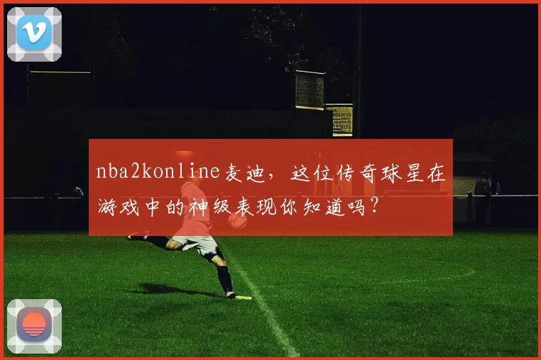 nba2konline麦迪，这位传奇球星在游戏中的神级表现你知道吗？