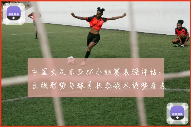 中国女足东亚杯小组赛表现评估,出线形势与球员状态战术调整看点