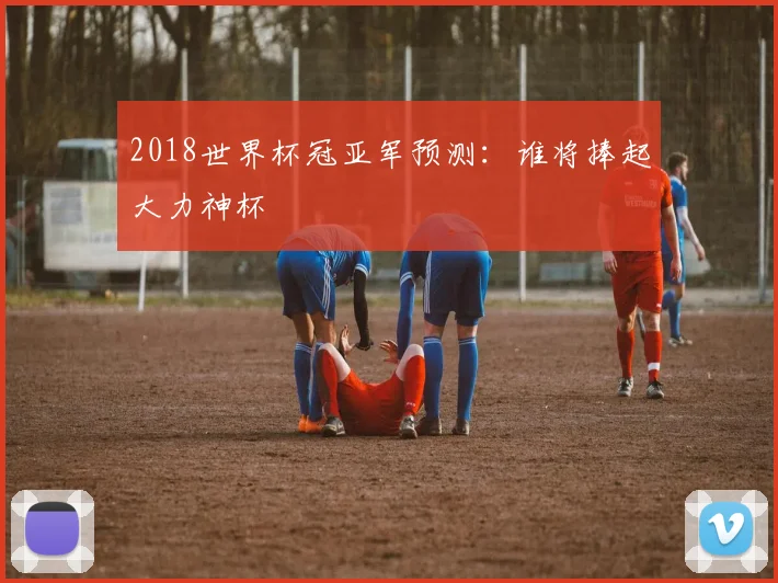 2018世界杯冠亚军预测:谁将捧起大力神杯