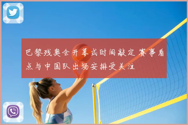 巴黎残奥会开幕式时间敲定 赛事看点与中国队出场安排受关注