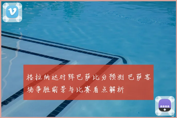 格拉纳达对阵巴萨比分预测 巴萨客场争胜前景与比赛看点解析