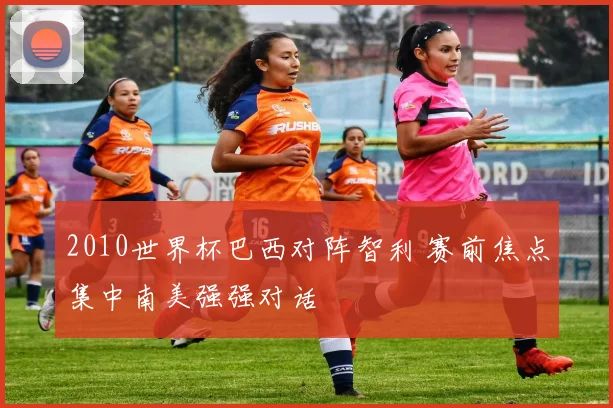 2010世界杯巴西对阵智利 赛前焦点集中南美强强对话