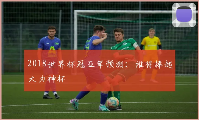 2018世界杯冠亚军预测:谁将捧起大力神杯