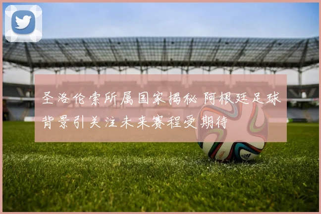 圣洛伦索所属国家揭秘 阿根廷足球背景引关注未来赛程受期待