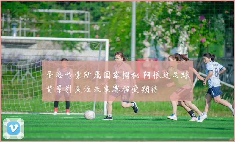 圣洛伦索所属国家揭秘 阿根廷足球背景引关注未来赛程受期待