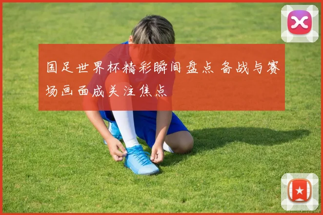 国足世界杯精彩瞬间盘点 备战与赛场画面成关注焦点